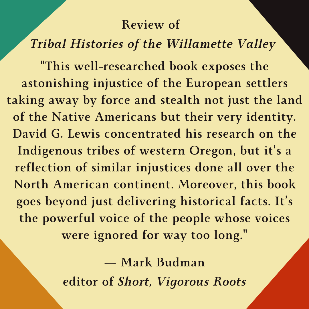 Review of Tribal Histories of the Willamette Valley: "This well-researched book exposes the astonishing injustice of the European settlers taking away by force and stealth not just the land of the Native Americans but their very identity. David G. Lewis concentrated his research on the Indigenous tribes of western Oregon, but it's a reflection of similar injustices done all over the North American continent. Moreover, this book goes beyond just delivering historical facts. It's the powerful voice of the people whose voices were ignored for way too long."
By Mark Budman, Editor of Short Vigorous Roots