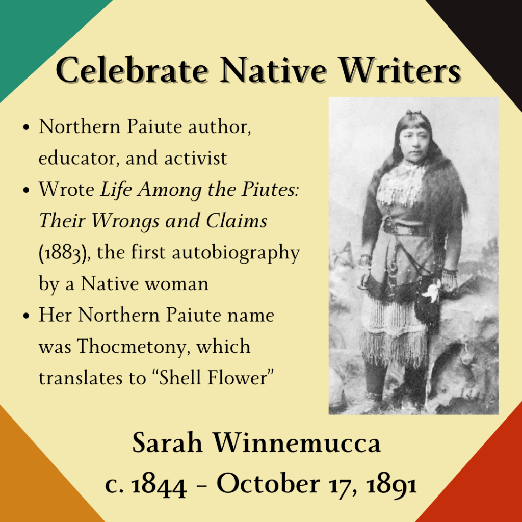 Celebrate Native Writers
Sarah Winnemucca (c. 1844 - October 17, 1891)
Full body portrait of Sarah Winnemucca alongside three bullet points:
Northern Paiute author, educator, and activist
Wrote Life Among the Piutes: Their Wrongs and Claims (1883), the first autobiography by a Native woman
Her Northern Paiute name was Thocmentony, which translates to “Shell Flower”
